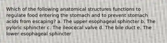 Which of the following anatomical structures functions to regulate food entering <a href='https://www.questionai.com/knowledge/kLccSGjkt8-the-stomach' class='anchor-knowledge'>the stomach</a> and to prevent stomach acids from escaping? a. The upper esophageal sphincter b. The pyloric sphincter c. The ileocecal valve d. The bile duct e. The lower esophageal sphincter