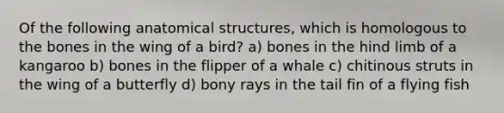 Of the following anatomical structures, which is homologous to the bones in the wing of a bird? a) bones in the hind limb of a kangaroo b) bones in the flipper of a whale c) chitinous struts in the wing of a butterfly d) bony rays in the tail fin of a flying fish