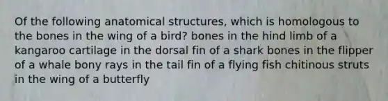 Of the following anatomical structures, which is homologous to the bones in the wing of a bird? bones in the hind limb of a kangaroo cartilage in the dorsal fin of a shark bones in the flipper of a whale bony rays in the tail fin of a flying fish chitinous struts in the wing of a butterfly