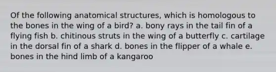 Of the following anatomical structures, which is homologous to the bones in the wing of a bird? a. bony rays in the tail fin of a flying fish b. chitinous struts in the wing of a butterfly c. cartilage in the dorsal fin of a shark d. bones in the flipper of a whale e. bones in the hind limb of a kangaroo