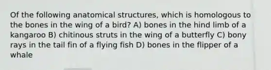 Of the following anatomical structures, which is homologous to the bones in the wing of a bird? A) bones in the hind limb of a kangaroo B) chitinous struts in the wing of a butterfly C) bony rays in the tail fin of a flying fish D) bones in the flipper of a whale