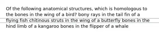 Of the following anatomical structures, which is homologous to the bones in the wing of a bird? bony rays in the tail fin of a flying fish chitinous struts in the wing of a butterfly bones in the hind limb of a kangaroo bones in the flipper of a whale