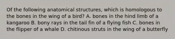 Of the following anatomical structures, which is homologous to the bones in the wing of a bird? A. bones in the hind limb of a kangaroo B. bony rays in the tail fin of a flying fish C. bones in the flipper of a whale D. chitinous struts in the wing of a butterfly