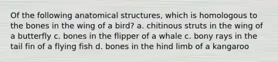 Of the following anatomical structures, which is homologous to the bones in the wing of a bird? a. chitinous struts in the wing of a butterfly c. bones in the flipper of a whale c. bony rays in the tail fin of a flying fish d. bones in the hind limb of a kangaroo