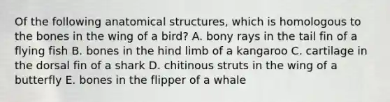 Of the following anatomical structures, which is homologous to the bones in the wing of a bird? A. bony rays in the tail fin of a flying fish B. bones in the hind limb of a kangaroo C. cartilage in the dorsal fin of a shark D. chitinous struts in the wing of a butterfly E. bones in the flipper of a whale