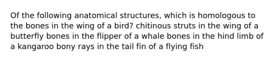 Of the following anatomical structures, which is homologous to the bones in the wing of a bird? chitinous struts in the wing of a butterfly bones in the flipper of a whale bones in the hind limb of a kangaroo bony rays in the tail fin of a flying fish