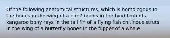 Of the following anatomical structures, which is homologous to the bones in the wing of a bird? bones in the hind limb of a kangaroo bony rays in the tail fin of a flying fish chitinous struts in the wing of a butterfly bones in the flipper of a whale