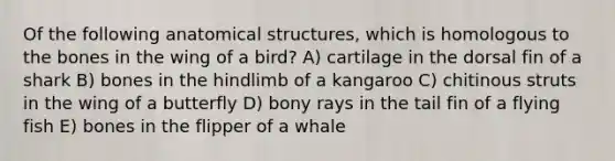 Of the following anatomical structures, which is homologous to the bones in the wing of a bird? A) cartilage in the dorsal fin of a shark B) bones in the hindlimb of a kangaroo C) chitinous struts in the wing of a butterfly D) bony rays in the tail fin of a flying fish E) bones in the flipper of a whale