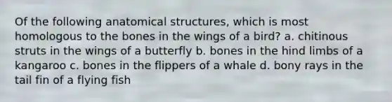 Of the following anatomical structures, which is most homologous to the bones in the wings of a bird? a. chitinous struts in the wings of a butterfly b. bones in the hind limbs of a kangaroo c. bones in the flippers of a whale d. bony rays in the tail fin of a flying fish