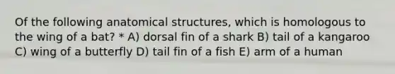 Of the following anatomical structures, which is homologous to the wing of a bat? * A) dorsal fin of a shark B) tail of a kangaroo C) wing of a butterfly D) tail fin of a fish E) arm of a human