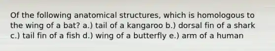 Of the following anatomical structures, which is homologous to the wing of a bat? a.) tail of a kangaroo b.) dorsal fin of a shark c.) tail fin of a fish d.) wing of a butterfly e.) arm of a human