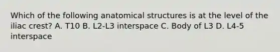 Which of the following anatomical structures is at the level of the iliac crest? A. T10 B. L2-L3 interspace C. Body of L3 D. L4-5 interspace