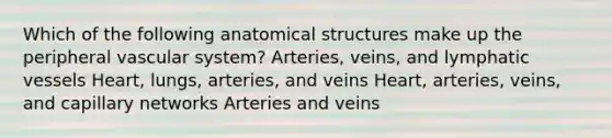 Which of the following anatomical structures make up the peripheral vascular system? Arteries, veins, and lymphatic vessels Heart, lungs, arteries, and veins Heart, arteries, veins, and capillary networks Arteries and veins