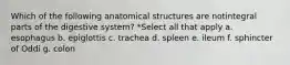 Which of the following anatomical structures are notintegral parts of the digestive system? *Select all that apply a. esophagus b. epiglottis c. trachea d. spleen e. ileum f. sphincter of Oddi g. colon