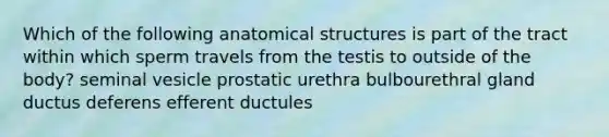 Which of the following anatomical structures is part of the tract within which sperm travels from the testis to outside of the body? seminal vesicle prostatic urethra bulbourethral gland ductus deferens efferent ductules