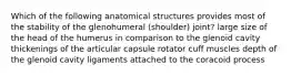 Which of the following anatomical structures provides most of the stability of the glenohumeral (shoulder) joint? large size of the head of the humerus in comparison to the glenoid cavity thickenings of the articular capsule rotator cuff muscles depth of the glenoid cavity ligaments attached to the coracoid process