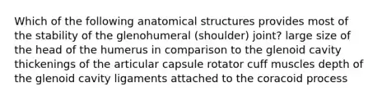 Which of the following anatomical structures provides most of the stability of the glenohumeral (shoulder) joint? large size of the head of the humerus in comparison to the glenoid cavity thickenings of the articular capsule rotator cuff muscles depth of the glenoid cavity ligaments attached to the coracoid process