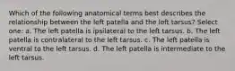 Which of the following anatomical terms best describes the relationship between the left patella and the left tarsus? Select one: a. The left patella is ipsilateral to the left tarsus. b. The left patella is contralateral to the left tarsus. c. The left patella is ventral to the left tarsus. d. The left patella is intermediate to the left tarsus.