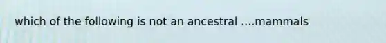 which of the following is not an ancestral ....mammals