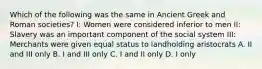 Which of the following was the same in Ancient Greek and Roman societies? I: Women were considered inferior to men II: Slavery was an important component of the social system III: Merchants were given equal status to landholding aristocrats A. II and III only B. I and III only C. I and II only D. I only