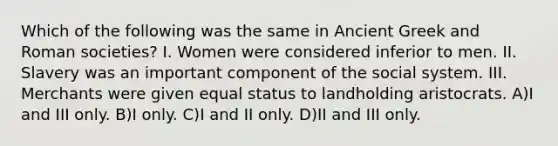 Which of the following was the same in Ancient Greek and Roman societies? I. Women were considered inferior to men. II. Slavery was an important component of the social system. III. Merchants were given equal status to landholding aristocrats. A)I and III only. B)I only. C)I and II only. D)II and III only.