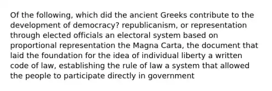 Of the following, which did the ancient Greeks contribute to the development of democracy? republicanism, or representation through elected officials an electoral system based on proportional representation the Magna Carta, the document that laid the foundation for the idea of individual liberty a written code of law, establishing the rule of law a system that allowed the people to participate directly in government