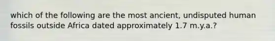 which of the following are the most ancient, undisputed human fossils outside Africa dated approximately 1.7 m.y.a.?