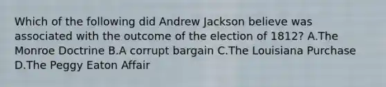 Which of the following did Andrew Jackson believe was associated with the outcome of the election of 1812? A.The Monroe Doctrine B.A corrupt bargain C.The Louisiana Purchase D.The Peggy Eaton Affair