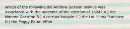 Which of the following did Andrew Jackson believe was associated with the outcome of the election of 1824? A.) the Monroe Doctrine B.) a corrupt bargain C.) the Louisiana Purchase D.) the Peggy Eaton Affair