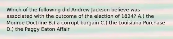 Which of the following did Andrew Jackson believe was associated with the outcome of the election of 1824? A.) the Monroe Doctrine B.) a corrupt bargain C.) the Louisiana Purchase D.) the Peggy Eaton Affair