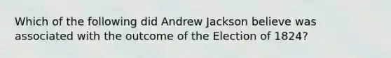 Which of the following did Andrew Jackson believe was associated with the outcome of the Election of 1824?