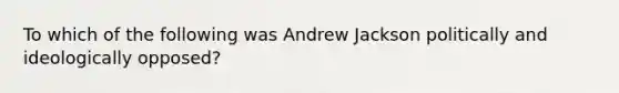 To which of the following was Andrew Jackson politically and ideologically opposed?