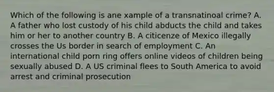 Which of the following is ane xample of a transnatinoal crime? A. A father who lost custody of his child abducts the child and takes him or her to another country B. A citicenze of Mexico illegally crosses the Us border in search of employment C. An international child porn ring offers online videos of children being sexually abused D. A US criminal flees to South America to avoid arrest and criminal prosecution