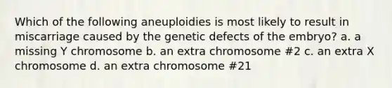 Which of the following aneuploidies is most likely to result in miscarriage caused by the genetic defects of the embryo? a. a missing Y chromosome b. an extra chromosome #2 c. an extra X chromosome d. an extra chromosome #21