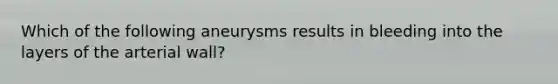 Which of the following aneurysms results in bleeding into the layers of the arterial wall?