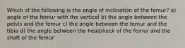 Which of the following is the angle of inclination of the femur? a) angle of the femur with the vertical b) the angle between the pelvis and the femur c) the angle between the femur and the tibia d) the angle between the head/neck of the femur and the shaft of the femur