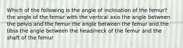 Which of the following is the angle of inclination of the femur? the angle of the femur with the vertical axis the angle between the pelvis and the femur the angle between the femur and the tibia the angle between the head/neck of the femur and the shaft of the femur