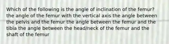 Which of the following is the angle of inclination of the femur? the angle of the femur with the vertical axis the angle between the pelvis and the femur the angle between the femur and the tibia the angle between the head/neck of the femur and the shaft of the femur