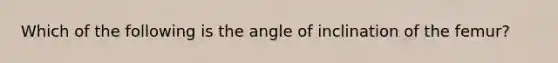 Which of the following is the angle of inclination of the femur?