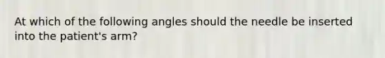 At which of the following angles should the needle be inserted into the patient's arm?