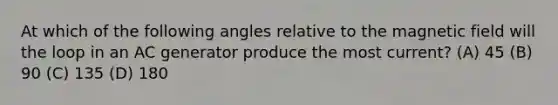 At which of the following angles relative to the magnetic field will the loop in an AC generator produce the most current? (A) 45 (B) 90 (C) 135 (D) 180