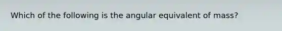 Which of the following is the angular equivalent of mass?