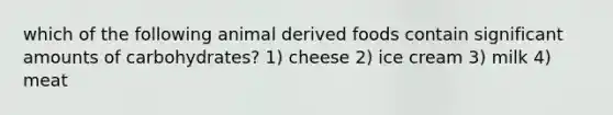 which of the following animal derived foods contain significant amounts of carbohydrates? 1) cheese 2) ice cream 3) milk 4) meat