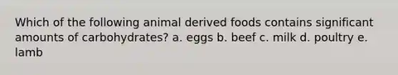 Which of the following animal derived foods contains significant amounts of carbohydrates? a. eggs b. beef c. milk d. poultry e. lamb