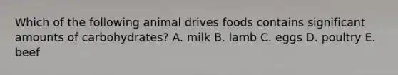 Which of the following animal drives foods contains significant amounts of carbohydrates? A. milk B. lamb C. eggs D. poultry E. beef