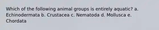 Which of the following animal groups is entirely aquatic? a. Echinodermata b. Crustacea c. Nematoda d. Mollusca e. Chordata