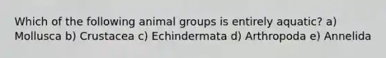 Which of the following animal groups is entirely aquatic? a) Mollusca b) Crustacea c) Echindermata d) Arthropoda e) Annelida