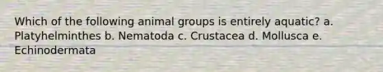 Which of the following animal groups is entirely aquatic? a. Platyhelminthes b. Nematoda c. Crustacea d. Mollusca e. Echinodermata