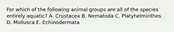 For which of the following animal groups are all of the species entirely aquatic? A. Crustacea B. Nematoda C. Platyhelminthes D. Mollusca E. Echinodermata