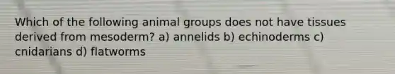 Which of the following animal groups does not have tissues derived from mesoderm? a) annelids b) echinoderms c) cnidarians d) flatworms